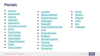 Integrated Computer Solutions Inc. www.ics.com
Portals
● Account
● Background
● Camera
● Clipboard
● Documents
● Dynamic Launcher
● Email
● File Chooser
● File Transfer
● Game Mode
● Global Shortcuts
● Inhibit
● Input Capture
● Location
● Memory Monitor
● Network Monitor
● Notification
● OpenURI
● Power Profile Monitor
● Print
● Proxy Resolver
● Realtime
● Remote Desktop
● Request
● ScreenCast
● Screenshot
● Secret
● Session
● Settings
● Trash
● Usb
● Wallpaper
 
