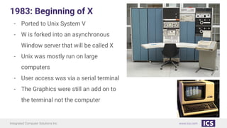Integrated Computer Solutions Inc. www.ics.com
1983: Beginning of X
- Ported to Unix System V
- W is forked into an asynchronous
Window server that will be called X
- Unix was mostly run on large
computers
- User access was via a serial terminal
- The Graphics were still an add on to
the terminal not the computer
 