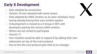 Integrated Computer Solutions Inc. www.ics.com
Early X Development
- Gets adopted by universities
- Version 10 was released with some issues.
- Gets adopted by UNIX vendors as an open standard, most
having already having their own window system
- X development is moved to a X Group in MIT, with
developers paid by the various UNIX vendors.
- Others are not invited to participate
- Version 11
- Unix Vendors would be able to expand X by adding their own
extensions on top of the main protocol
- Due to this the core protocol gets little to no changes
 