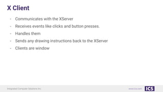 Integrated Computer Solutions Inc. www.ics.com
X Client
- Communicates with the XServer
- Receives events like clicks and button presses.
- Handles them
- Sends any drawing instructions back to the XServer
- Clients are window
 