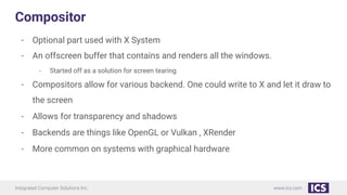 Integrated Computer Solutions Inc. www.ics.com
Compositor
- Optional part used with X System
- An offscreen buffer that contains and renders all the windows.
- Started off as a solution for screen tearing
- Compositors allow for various backend. One could write to X and let it draw to
the screen
- Allows for transparency and shadows
- Backends are things like OpenGL or Vulkan , XRender
- More common on systems with graphical hardware
 