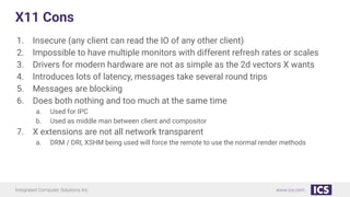 Integrated Computer Solutions Inc. www.ics.com
X11 Cons
1. Insecure (any client can read the IO of any other client)
2. Impossible to have multiple monitors with different refresh rates or scales
3. Drivers for modern hardware are not as simple as the 2d vectors X wants
4. Introduces lots of latency, messages take several round trips
5. Messages are blocking
6. Does both nothing and too much at the same time
a. Used for IPC
b. Used as middle man between client and compositor
7. X extensions are not all network transparent
a. DRM / DRI, XSHM being used will force the remote to use the normal render methods
 