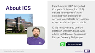 Integrated Computer Solutions Inc. www.ics.com
www.ics.com
About ICS
Established in 1987, Integrated
Computer Solutions, Inc. (ICS)
delivers innovative software
solutions with a full suite of
services to accelerate development
of successful next-gen products.
ICS is headquartered outside
Boston in Waltham, Mass. with
oﬃces in California, Canada and
Europe. Currently 160 people.
 