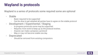 Integrated Computer Solutions Inc. www.ics.com
Wayland is protocols
Wayland is a series of protocols some required some are optional
- Stable
- Basic required to be supported
- Can be slow to get adopted all parties have to agree on the stable protocol
- Development / Experimental / Staging
- In progress protocols some may be supported
- Requires more work to keep up as the protocol evolves.
- Anyone can make a propose a protocol
- May or may not become stable one day
- Deprecated
- Should be removed from existing compostors
 