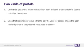 Integrated Computer Solutions Inc. www.ics.com
Two kinds of portals
1. Ones that “just work” with no interaction from the user or ability for the user to
not allow the access
2. Ones that require user input, either to ask the user for access or ask the user
to clarify what of the possible resources to access
 