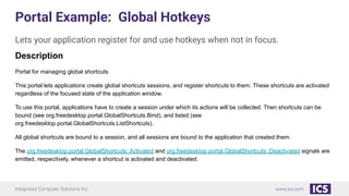 Integrated Computer Solutions Inc. www.ics.com
Portal Example: Global Hotkeys
Lets your application register for and use hotkeys when not in focus.
Description
Portal for managing global shortcuts
This portal lets applications create global shortcuts sessions, and register shortcuts to them. These shortcuts are activated
regardless of the focused state of the application window.
To use this portal, applications have to create a session under which its actions will be collected. Then shortcuts can be
bound (see org.freedesktop.portal.GlobalShortcuts.Bind), and listed (see
org.freedesktop.portal.GlobalShortcuts.ListShortcuts).
All global shortcuts are bound to a session, and all sessions are bound to the application that created them.
The org.freedesktop.portal.GlobalShortcuts::Activated and org.freedesktop.portal.GlobalShortcuts::Deactivated signals are
emitted, respecitvely, whenever a shortcut is activated and deactivated.
 