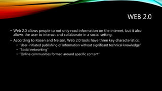 WEB 2.0 
• Web 2.0 allows people to not only read information on the internet, but it also 
allows the user to interact and collaborate in a social setting. 
• According to Rosen and Nelson, Web 2.0 tools have three key characteristics: 
• “User-initiated publishing of information without significant technical knowledge” 
• “Social networking” 
• “Online communities formed around specific content” 
 