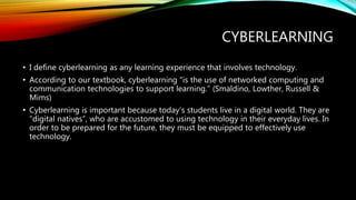 CYBERLEARNING 
• I define cyberlearning as any learning experience that involves technology. 
• According to our textbook, cyberlearning “is the use of networked computing and 
communication technologies to support learning.” (Smaldino, Lowther, Russell & 
Mims) 
• Cyberlearning is important because today’s students live in a digital world. They are 
“digital natives”, who are accustomed to using technology in their everyday lives. In 
order to be prepared for the future, they must be equipped to effectively use 
technology. 
 
