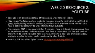WEB 2.0 RESOURCE 2: 
YOUTUBE 
• YouTube is an online repository of videos on a wide range of topics. 
• I like to use YouTube to show students videos of scientific topics that are difficult to 
grasp. By including videos in my lesson, students that are more visual learners also 
have a better opportunity to understand difficult subjects. 
• For example, DNA is one concept that 8 year olds have a difficult time grasping. I do 
an experiment where students extract DNA from a strawberry, but that still doesn’t 
allow them to see the double-helix structure. By using a YouTube animation video, 
students are able to better understand exactly what DNA is. 
• Here is a link to a video I plan to use: http://youtu.be/4NegABEGTv4 
 