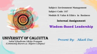 University of Calcutta
Sahid Khudiram Siksha Prangan
(Commonly known as Alipore Campus)
Subject: Environment Management
Subject Code: 107
Module II: Value & Ethics in Business
Present By: Akash Das
Wisdom-Based Leadership
Internal Assignment
 