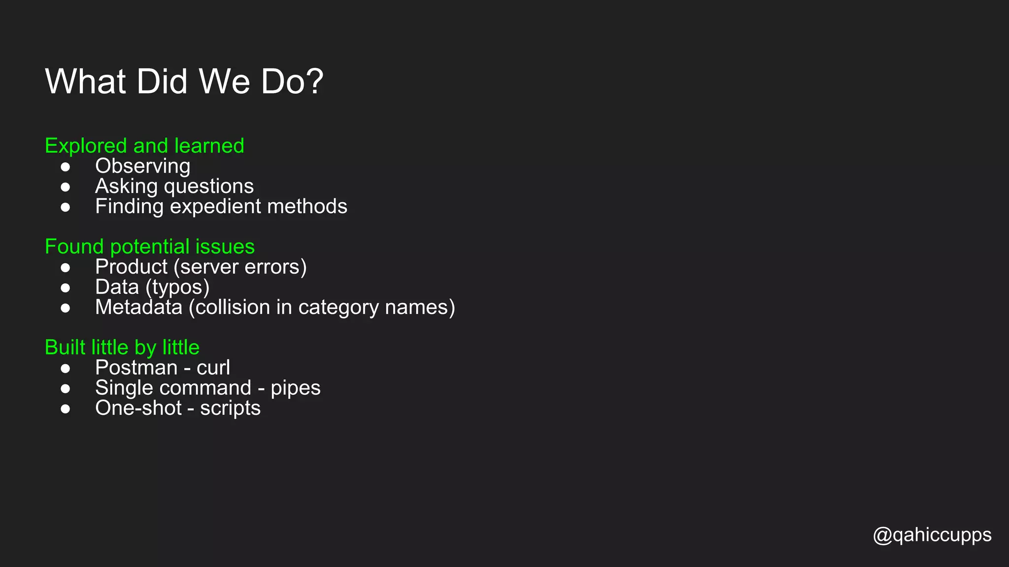 What Did We Do? Explored and learned ● Observing ● Asking questions ● Finding expedient methods Found potential issues ● Product (server errors) ● Data (typos) ● Metadata (collision in category names) Built little by little ● Postman - curl ● Single command - pipes ● One-shot - scripts @qahiccupps 