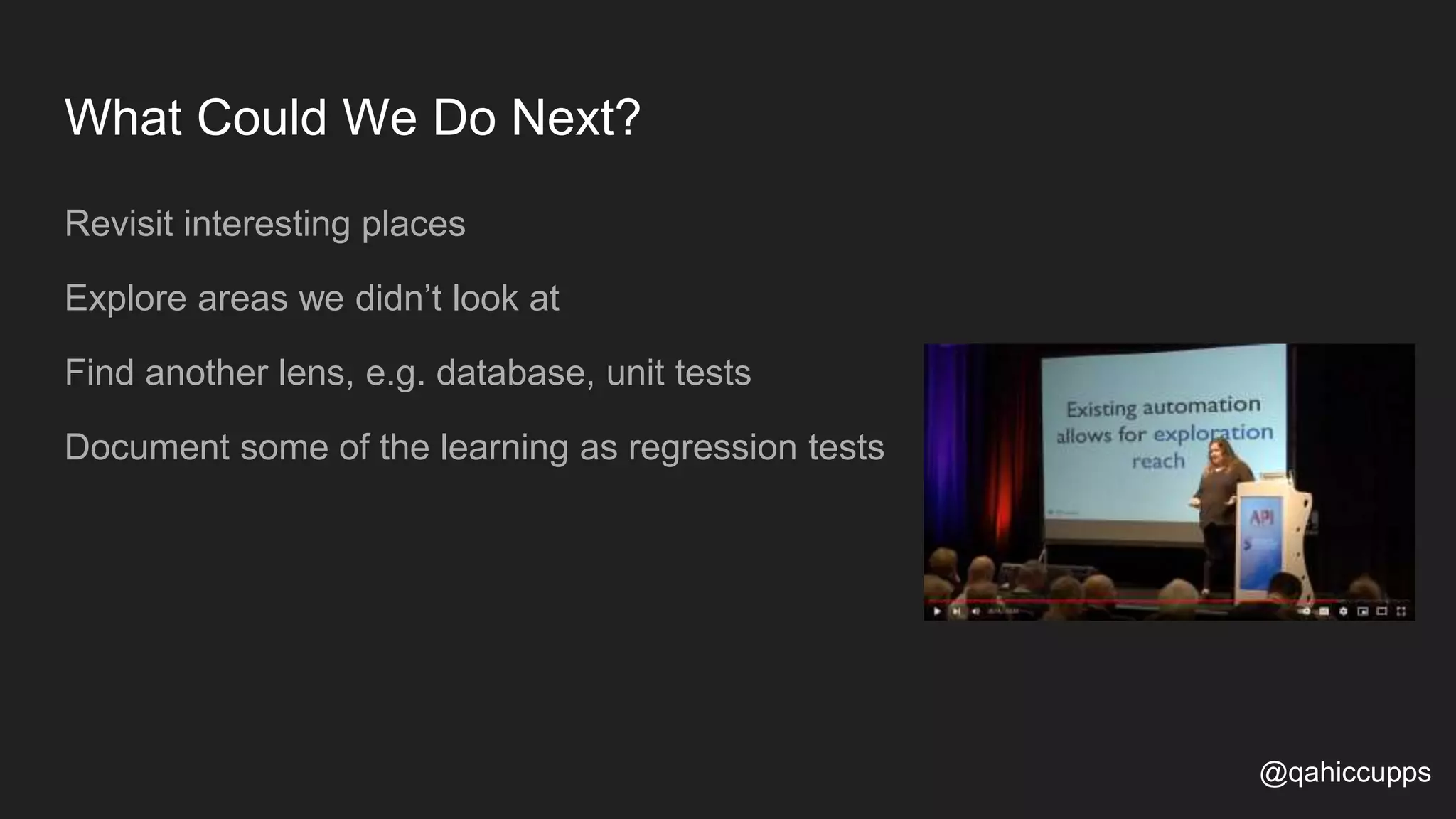 What Could We Do Next? Revisit interesting places Explore areas we didn’t look at Find another lens, e.g. database, unit tests Document some of the learning as regression tests @qahiccupps 