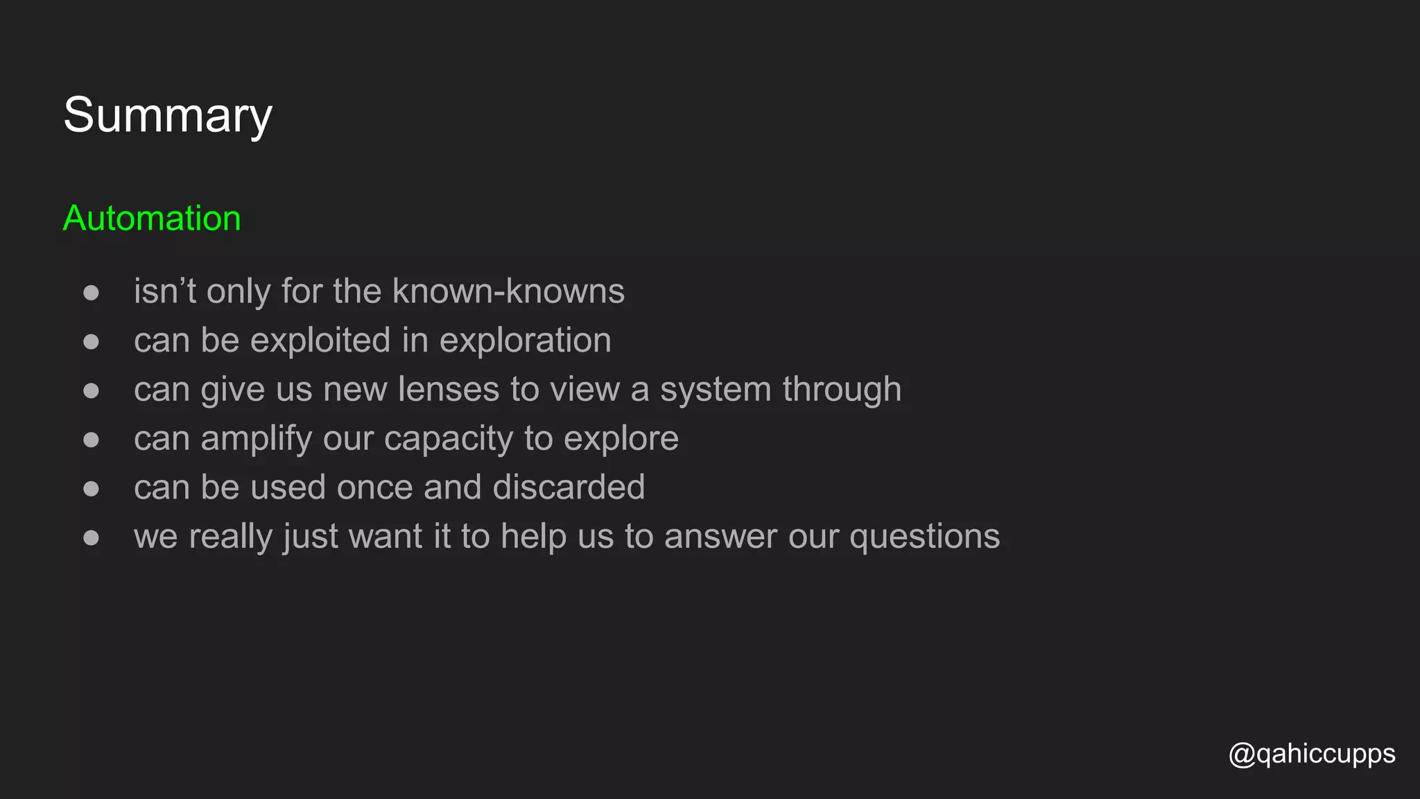 Summary Automation ● isn’t only for the known-knowns ● can be exploited in exploration ● can give us new lenses to view a system through ● can amplify our capacity to explore ● can be used once and discarded ● we really just want it to help us to answer our questions @qahiccupps 