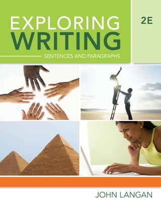 EXPLORING
SENTENCES AND PARAGRAPHS
JOHN LANGAN
WRITING
2E
LANGAN
Exploring
2E
WRITING
SENTENCES
AND
PAR
AGR
APHS
www.mhhe.com
EAN
ISBN
MHID
Foundation by Langan, Inspiration by You.
COHERENCE
Organize and connect supporting
evidence so that paragraphs and
essays transition smoothly from
one bit of supporting information
to the next.
UNITY
Discover a clearly stated point,
or topic sentence, and make sure
all the other information in the
paragraph or essay is in support
of that point.
SENTENCE SKILLS
Revise and edit so that sentences
are error-free for clearer and
more effective communication.
SUPPORT
Support points with speciﬁc evi-
dence, and plenty of it.
Tatiana
T
Ta
a t
t i
i a
a n
n a
a
Connect Writing teaches you to be a more effective
writer in the kinds of writing that are crucial to your
success—business letters, memos, college essays,
and more!
The writing
you do every day.
Accessible
to you anytime.
Always online when you need it, Connect Writing
ﬁts your schedule.
The help
you need right now.
Once you complete the initial diagnostics,
Connect Writing adapts so that you get support
that is customized to your unique needs.
The daughter of Filipino immigrants, Tatiana is
in her early 20s. She is nervous about college
and eager to do well. She works part time at
a veterinarian’s ofﬁce as a receptionist and is
enrolled in college to study marketing. She’s
skilled at communicating orally but is less so in
writing. She knows that she’ll need strong writ-
ing skills if she wants to do well in college and
in her future career.
[
[
MD
DALIM
#1047724
9/8/09
CYAN
MAG
YELO
BLK
 