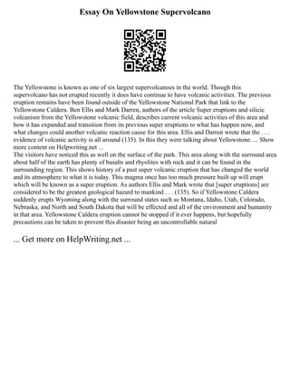Essay On Yellowstone Supervolcano
The Yellowstone is known as one of six largest supervolcanoes in the world. Though this
supervolcano has not erupted recently it does have continue to have volcanic activities. The previous
eruption remains have been found outside of the Yellowstone National Park that link to the
Yellowstone Caldera. Ben Ellis and Mark Darren, authors of the article Super eruptions and silicic
volcanism from the Yellowstone volcanic field, describes current volcanic activities of this area and
how it has expanded and transition from its previous super eruptions to what has happen now, and
what changes could another volcanic reaction cause for this area. Ellis and Darren wrote that the . . .
evidence of volcanic activity is all around (135). In this they were talking about Yellowstone. ... Show
more content on Helpwriting.net ...
The visitors have noticed this as well on the surface of the park. This area along with the surround area
about half of the earth has plenty of basalts and rhyolites with rock and it can be found in the
surrounding region. This shows history of a past super volcanic eruption that has changed the world
and its atmosphere to what it is today. This magma once has too much pressure built up will erupt
which will be known as a super eruption. As authors Ellis and Mark wrote that [super eruptions] are
considered to be the greatest geological hazard to mankind . . . (135). So if Yellowstone Caldera
suddenly erupts Wyoming along with the surround states such as Montana, Idaho, Utah, Colorado,
Nebraska, and North and South Dakota that will be effected and all of the environment and humanity
in that area. Yellowstone Caldera eruption cannot be stopped if it ever happens, but hopefully
precautions can be taken to prevent this disaster being an uncontrollable natural
... Get more on HelpWriting.net ...
 