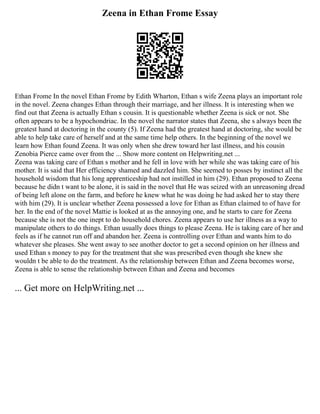 Zeena in Ethan Frome Essay
Ethan Frome In the novel Ethan Frome by Edith Wharton, Ethan s wife Zeena plays an important role
in the novel. Zeena changes Ethan through their marriage, and her illness. It is interesting when we
find out that Zeena is actually Ethan s cousin. It is questionable whether Zeena is sick or not. She
often appears to be a hypochondriac. In the novel the narrator states that Zeena, she s always been the
greatest hand at doctoring in the county (5). If Zeena had the greatest hand at doctoring, she would be
able to help take care of herself and at the same time help others. In the beginning of the novel we
learn how Ethan found Zeena. It was only when she drew toward her last illness, and his cousin
Zenobia Pierce came over from the ... Show more content on Helpwriting.net ...
Zeena was taking care of Ethan s mother and he fell in love with her while she was taking care of his
mother. It is said that Her efficiency shamed and dazzled him. She seemed to posses by instinct all the
household wisdom that his long apprenticeship had not instilled in him (29). Ethan proposed to Zeena
because he didn t want to be alone, it is said in the novel that He was seized with an unreasoning dread
of being left alone on the farm, and before he knew what he was doing he had asked her to stay there
with him (29). It is unclear whether Zeena possessed a love for Ethan as Ethan claimed to of have for
her. In the end of the novel Mattie is looked at as the annoying one, and he starts to care for Zeena
because she is not the one inept to do household chores. Zeena appears to use her illness as a way to
manipulate others to do things. Ethan usually does things to please Zeena. He is taking care of her and
feels as if he cannot run off and abandon her. Zeena is controlling over Ethan and wants him to do
whatever she pleases. She went away to see another doctor to get a second opinion on her illness and
used Ethan s money to pay for the treatment that she was prescribed even though she knew she
wouldn t be able to do the treatment. As the relationship between Ethan and Zeena becomes worse,
Zeena is able to sense the relationship between Ethan and Zeena and becomes
... Get more on HelpWriting.net ...
 