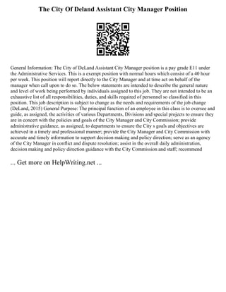 The City Of Deland Assistant City Manager Position
General Information: The City of DeLand Assistant City Manager position is a pay grade E11 under
the Administrative Services. This is a exempt position with normal hours which consist of a 40 hour
per week. This position will report directly to the City Manager and at time act on behalf of the
manager when call upon to do so. The below statements are intended to describe the general nature
and level of work being performed by individuals assigned to this job. They are not intended to be an
exhaustive list of all responsibilities, duties, and skills required of personnel so classified in this
position. This job description is subject to change as the needs and requirements of the job change
(DeLand, 2015) General Purpose: The principal function of an employee in this class is to oversee and
guide, as assigned, the activities of various Departments, Divisions and special projects to ensure they
are in concert with the policies and goals of the City Manager and City Commission; provide
administrative guidance, as assigned, to departments to ensure the City s goals and objectives are
achieved in a timely and professional manner; provide the City Manager and City Commission with
accurate and timely information to support decision making and policy direction; serve as an agency
of the City Manager in conflict and dispute resolution; assist in the overall daily administration,
decision making and policy direction guidance with the City Commission and staff; recommend
... Get more on HelpWriting.net ...
 