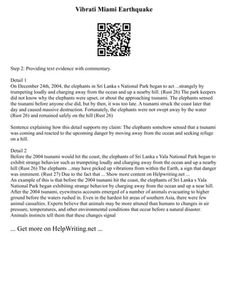Vibrati Miami Earthquake
Step 2: Providing text evidence with commentary.
Detail 1
On December 24th, 2004, the elephants in Sri Lanka s National Park began to act ...strangely by
trumpeting loudly and charging away from the ocean and up a nearby hill. (Rust 26) The park keepers
did not know why the elephants were upset, or about the approaching tsunami. The elephants sensed
the tsunami before anyone else did, but by then, it was too late. A tsunami struck the coast later that
day and caused massive destruction. Fortunately, the elephants were not swept away by the water
(Rust 26) and remained safely on the hill (Rust 26)
Sentence explaining how this detail supports my claim: The elephants somehow sensed that a tsunami
was coming and reacted to the upcoming danger by moving away from the ocean and seeking refuge
on a hill.
Detail 2
Before the 2004 tsunami would hit the coast, the elephants of Sri Lanka s Yala National Park began to
exhibit strange behavior such as trumpeting loudly and charging away from the ocean and up a nearby
hill (Rust 26) The elephants ...may have picked up vibrations from within the Earth, a sign that danger
was imminent. (Rust 27) Due to the fact that ... Show more content on Helpwriting.net ...
An example of this is that before the 2004 tsunami hit the coast, the elephants of Sri Lanka s Yala
National Park began exhibiting strange behavior by charging away from the ocean and up a near hill.
After the 2004 tsunami, eyewitness accounts emerged of a number of animals evacuating to higher
ground before the waters rushed in. Even in the hardest hit areas of southern Asia, there were few
animal casualties. Experts believe that animals may be more attuned than humans to changes in air
pressure, temperatures, and other environmental conditions that occur before a natural disaster.
Animals instincts tell them that these changes signal
... Get more on HelpWriting.net ...
 