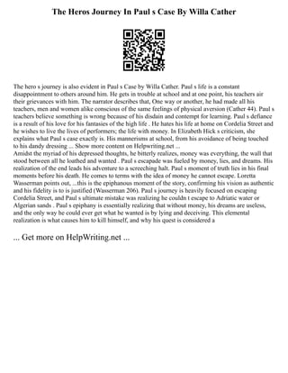 The Heros Journey In Paul s Case By Willa Cather
The hero s journey is also evident in Paul s Case by Willa Cather. Paul s life is a constant
disappointment to others around him. He gets in trouble at school and at one point, his teachers air
their grievances with him. The narrator describes that, One way or another, he had made all his
teachers, men and women alike conscious of the same feelings of physical aversion (Cather 44). Paul s
teachers believe something is wrong because of his disdain and contempt for learning. Paul s defiance
is a result of his love for his fantasies of the high life . He hates his life at home on Cordelia Street and
he wishes to live the lives of performers; the life with money. In Elizabeth Hick s criticism, she
explains what Paul s case exactly is. His mannerisms at school, from his avoidance of being touched
to his dandy dressing ... Show more content on Helpwriting.net ...
Amidst the myriad of his depressed thoughts, he bitterly realizes, money was everything, the wall that
stood between all he loathed and wanted . Paul s escapade was fueled by money, lies, and dreams. His
realization of the end leads his adventure to a screeching halt. Paul s moment of truth lies in his final
moments before his death. He comes to terms with the idea of money he cannot escape. Loretta
Wasserman points out, ...this is the epiphanous moment of the story, confirming his vision as authentic
and his fidelity is to is justified (Wasserman 206). Paul s journey is heavily focused on escaping
Cordelia Street, and Paul s ultimate mistake was realizing he couldn t escape to Adriatic water or
Algerian sands . Paul s epiphany is essentially realizing that without money, his dreams are useless,
and the only way he could ever get what he wanted is by lying and deceiving. This elemental
realization is what causes him to kill himself, and why his quest is considered a
... Get more on HelpWriting.net ...
 