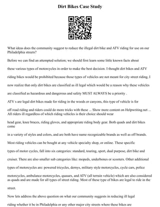 Dirt Bikes Case Study
What ideas does the community suggest to reduce the illegal dirt bike and ATV riding for use on our
Philadelphia streets?
Before we can find an attempted solution; we should first learn some little known facts about
these various types of motorcycles in order to make the best decision. I thought dirt bikes and ATV
riding bikes would be prohibited because those types of vehicles are not meant for city street riding, I
now realize that only dirt bikes are classified as ill legal which would be a reason why these vehicles
are classified as hazardous and dangerous and safety MUST ALWAYS be a priority .
ATV s are legal dirt bikes made for riding in the woods or canyons, this type of vehicle is for
off road riding and riders could do more tricks with these ... Show more content on Helpwriting.net ...
All riders ill regardless of which riding vehicles is their choice should wear
head gear, knee braces, riding gloves, and appropriate riding body gear. Both quads and dirt bikes
come
in a variety of styles and colors, and are both have name recognizable brands as well as off brands.
Most riding vehicles can be bought at any vehicle specialty shop, or online. These specific
types of motor cycles, fall into six categories: standard, touring, sport, dual purpose, dirt bike and
cruiser. There are also smaller sub categories like: mopeds, underbones or scooters. Other additional
types of motorcycles are: powered tricycles, dernys, military style motorcycles, cycle cars, police
motorcycles, ambulance motorcycles, quasars, and ATV (all terrain vehicle) which are also considered
as quads and are made for all types of street riding. Most of these type of bikes are legal to ride in the
street.
Now lets address the above question on what our community suggests in reducing ill legal
riding whether it be in Philadelphia or any other major city streets where these bikes are
 