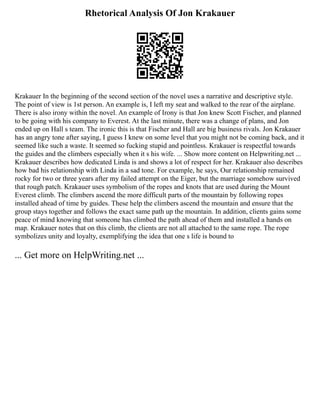 Rhetorical Analysis Of Jon Krakauer
Krakauer In the beginning of the second section of the novel uses a narrative and descriptive style.
The point of view is 1st person. An example is, I left my seat and walked to the rear of the airplane.
There is also irony within the novel. An example of Irony is that Jon knew Scott Fischer, and planned
to be going with his company to Everest. At the last minute, there was a change of plans, and Jon
ended up on Hall s team. The ironic this is that Fischer and Hall are big business rivals. Jon Krakauer
has an angry tone after saying, I guess I knew on some level that you might not be coming back, and it
seemed like such a waste. It seemed so fucking stupid and pointless. Krakauer is respectful towards
the guides and the climbers especially when it s his wife. ... Show more content on Helpwriting.net ...
Krakauer describes how dedicated Linda is and shows a lot of respect for her. Krakauer also describes
how bad his relationship with Linda in a sad tone. For example, he says, Our relationship remained
rocky for two or three years after my failed attempt on the Eiger, but the marriage somehow survived
that rough patch. Krakauer uses symbolism of the ropes and knots that are used during the Mount
Everest climb. The climbers ascend the more difficult parts of the mountain by following ropes
installed ahead of time by guides. These help the climbers ascend the mountain and ensure that the
group stays together and follows the exact same path up the mountain. In addition, clients gains some
peace of mind knowing that someone has climbed the path ahead of them and installed a hands on
map. Krakauer notes that on this climb, the clients are not all attached to the same rope. The rope
symbolizes unity and loyalty, exemplifying the idea that one s life is bound to
... Get more on HelpWriting.net ...
 