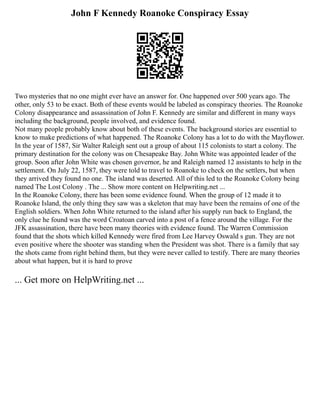 John F Kennedy Roanoke Conspiracy Essay
Two mysteries that no one might ever have an answer for. One happened over 500 years ago. The
other, only 53 to be exact. Both of these events would be labeled as conspiracy theories. The Roanoke
Colony disappearance and assassination of John F. Kennedy are similar and different in many ways
including the background, people involved, and evidence found.
Not many people probably know about both of these events. The background stories are essential to
know to make predictions of what happened. The Roanoke Colony has a lot to do with the Mayflower.
In the year of 1587, Sir Walter Raleigh sent out a group of about 115 colonists to start a colony. The
primary destination for the colony was on Chesapeake Bay. John White was appointed leader of the
group. Soon after John White was chosen governor, he and Raleigh named 12 assistants to help in the
settlement. On July 22, 1587, they were told to travel to Roanoke to check on the settlers, but when
they arrived they found no one. The island was deserted. All of this led to the Roanoke Colony being
named The Lost Colony . The ... Show more content on Helpwriting.net ...
In the Roanoke Colony, there has been some evidence found. When the group of 12 made it to
Roanoke Island, the only thing they saw was a skeleton that may have been the remains of one of the
English soldiers. When John White returned to the island after his supply run back to England, the
only clue he found was the word Croatoan carved into a post of a fence around the village. For the
JFK assassination, there have been many theories with evidence found. The Warren Commission
found that the shots which killed Kennedy were fired from Lee Harvey Oswald s gun. They are not
even positive where the shooter was standing when the President was shot. There is a family that say
the shots came from right behind them, but they were never called to testify. There are many theories
about what happen, but it is hard to prove
... Get more on HelpWriting.net ...
 