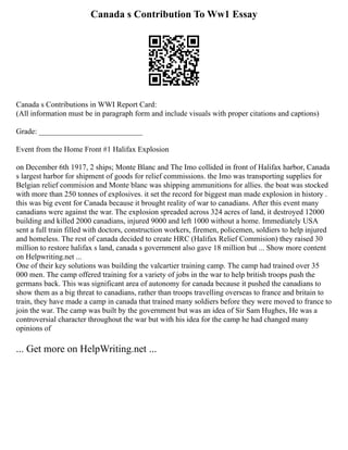 Canada s Contribution To Ww1 Essay
Canada s Contributions in WWI Report Card:
(All information must be in paragraph form and include visuals with proper citations and captions)
Grade: ___________________________
Event from the Home Front #1 Halifax Explosion
on December 6th 1917, 2 ships; Monte Blanc and The Imo collided in front of Halifax harbor, Canada
s largest harbor for shipment of goods for relief commissions. the Imo was transporting supplies for
Belgian relief commision and Monte blanc was shipping ammunitions for allies. the boat was stocked
with more than 250 tonnes of explosives. it set the record for biggest man made explosion in history .
this was big event for Canada because it brought reality of war to canadians. After this event many
canadians were against the war. The explosion spreaded across 324 acres of land, it destroyed 12000
building and killed 2000 canadians, injured 9000 and left 1000 without a home. Immediately USA
sent a full train filled with doctors, construction workers, firemen, policemen, soldiers to help injured
and homeless. The rest of canada decided to create HRC (Halifax Relief Commision) they raised 30
million to restore halifax s land, canada s government also gave 18 million but ... Show more content
on Helpwriting.net ...
One of their key solutions was building the valcartier training camp. The camp had trained over 35
000 men. The camp offered training for a variety of jobs in the war to help british troops push the
germans back. This was significant area of autonomy for canada because it pushed the canadians to
show them as a big threat to canadians, rather than troops travelling overseas to france and britain to
train, they have made a camp in canada that trained many soldiers before they were moved to france to
join the war. The camp was built by the government but was an idea of Sir Sam Hughes, He was a
controversial character throughout the war but with his idea for the camp he had changed many
opinions of
... Get more on HelpWriting.net ...
 