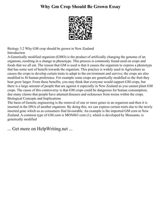 Why Gm Crop Should Be Grown Essay
Biology 3.2 Why GM crop should be grown in New Zealand
Introduction
A Genetically modified organism (GMO) is the product of artificially changing the genome of an
organism, resulting in a change in phenotype. This process is commonly found used on crops and
foods that we all eat. The reason that GM is used is that it causes the organism to express a phenotype
that has some sort of benefit towards the organism. This practice is widely used in Agriculture as
causes the crops to develop certain traits to adapt to the environment and survive; the crops are also
modified to fit human preference. For example some crops are genetically modified so the fruit they
bear grow larger. From these benefits, you may think that everyone would support GM crops, but
there is a large amount of people that are against it especially in New Zealand as you cannot plant GM
crops. The cause of this controversy is that GM crops could be dangerous for human consumption,
due many claims that people have attained diseases and sicknesses from toxins within the crops.
Biological Concepts and Implications
The basis of Genetic engineering is the removal of one or more genes in an organism and then it is
inserted in the DNA of another organism. By doing this, we can express certain traits due to the newly
inserted gene which us as consumers find favourable. An example is the imported GM corn in New
Zealand. A common type of GM corn is MON863 corn (1), which is developed by Monsanto, is
genetically modified
... Get more on HelpWriting.net ...
 