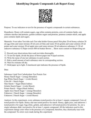 Identifying Organic Compounds Lab Report Essay
Purpose: To use indicators to test for the presence of organic compounds in certain substances.
Hypothesis: Honey will contain sugars, egg white contains proteins, corn oil contains lipids, oats
contains starches and proteins, gelatin contains sugars and proteins, potatoes contain starch, and apple
juice contains lipids and sugars.
Materials: 9 test tubes Test tube rack Test tube holder Grease pencil Hot plate 20 ml honey solution 20
ml egg white and water mixture 20 ml corn oil Oats and water 20 ml gelatin and water solution 20 ml
potato and water mixture 20 ml apple juice and water mixture 20 ml unknown substance #1 20 ml
unknown substance #2 Paper towels 600 ml beaker Brown ... Show more content on Helpwriting.net
...
12. Record your observations then wash test tubes thoroughly.
13. To test for lipids, divide the piece of brown paper into 9 equal sections.
14. Write the name of one test substance in each section.
15. Rub a small amount of each substance onto its corresponding section.
16. Wait five minutes till dry.
17. Hold paper up to light. A translucent spot indicates the presence of lipids.
Data:
Substance Lipid Test Carbohydrate Test Protein Test
Honey Starch Sugar + (orange Benedict)
Egg White Starch Sugar + (violet Biuret)
Corn Oil + Starch Sugar
Oats Starch + Sugar (black Iodine)
Gelatin Starch Sugar + (violet Biuret)
Potato Starch + Sugar (black Iodine)
Apple Juice Starch Sugar + (orange Benedict)
Unknown 1 Starch Sugar + (orange Benedict)
Unknown 2 Starch Sugar + (violet Biuret)
Analysis: In this experiment, every substance tested positive for at least 1 organic compound. Corn oil
tested positive for lipids. Honey and oats tested positive for starch. Honey, apple juice, and unknown 1
tested positive for sugar. Egg white, gelatin, and unknown 2 all tested positive for proteins. So, not a
single substance didn t test positive for at least 1 organic compound. All the indicators used in this
experiment change color when in the presence of a compound; therefore, they chemically react with
the compound. No errors were made during this experiment
 