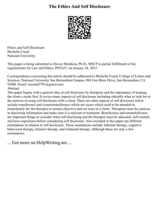 The Ethics And Self Disclosure
Ethics and Self Disclosure
Michelle Creed
National University
This paper is being submitted to Steven Mendoza, Ph.D., MSCP in partial fulfillment of the
requirements for Law and Ethics, PSY627, on January 24, 2015.
Correspondence concerning this article should be addressed to Michelle Creed, College of Letters and
Sciences, National University San Bernardino Campus, 804 East Brier Drive, San Bernardino, CA
92408. Email: mcreed3701@gmail.com
Abstract
This paper begins with a general idea of self disclosure by therapists and the importance of keeping
the client s needs first. It covers many aspects of self disclosure including ethically what to look for in
the motives of using self disclosure with a client. There are other aspects of self disclosure which
include transference and countertransference which are issues which need to be attended to
immediately for the therapist to remain objective and not react to a client. Therapists must be cautious
in disclosing information and make sure it is relevant to treatment. Beneficence and nonmaleficence
are important things to consider when self disclosing and the therapist must be educated, well trained,
and have experience before considering self disclosure. Also included in this paper are different
orientations in relation to self disclosure. Those orientations include Adlerian therapy, cognitive
behavioral therapy, feminist therapy, and relational therapy. Although these are only a few
orientations,
... Get more on HelpWriting.net ...
 