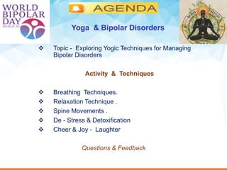  Topic - Exploring Yogic Techniques for Managing
Bipolar Disorders
Activity & Techniques
 Breathing Techniques.
 Relaxation Technique .
 Spine Movements .
 De - Stress & Detoxification
 Cheer & Joy - Laughter
Questions & Feedback
Yoga & Bipolar Disorders
 
