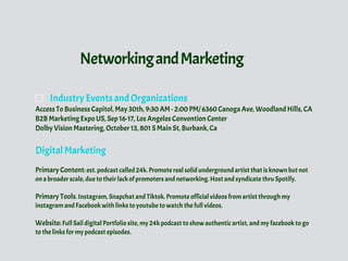 NetworkingandMarketing
Industry Events and Organizations
Access To Business Capitol, May 30th, 9:30 AM - 2:00 PM/ 6360 Canoga Ave, Woodland Hills, CA
B2B Marketing Expo US, Sep 16-17, Los Angeles Convention Center
Dolby Vision Mastering, October 13, 801 S Main St, Burbank, Ca
Digital Marketing
Primary Content: est. podcast called 24k. Promote real solid underground artist that is known but not
on a broader scale, due to their lack of promoters and networking. Host and syndicate thru Spotify.
Primary Tools. Instagram, Snapchat and Tiktok. Promote official videos from artist through my
instagram and Facebook with links to youtube to watch the full videos.
Website: Full Sail digital Portfolio site, my 24k podcast to show authentic artist, and my facebook to go
to the links for my podcast episodes.
 