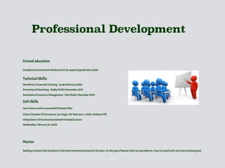 Professional Development
Formal education
Complete Entertainment Business B.S, by expected graduation 2020
Technical Skills:
WordPress 5 Essential Training ~Lynda February 2020
Promotional Marketing~ Roddy Mullin November 2019
Essentials of Inventory Management ` Max Muller December 2019
Soft Skills
Learn how to write a successful Business Plan
Urban Chamber Of Commerce: Las Vegas, NV February 1, 2020, 10:00am PST
Using Data to Drive Business Growth Hosted by Score
Wednesday, February 26, 2020
Mentor
Seeking a mentor that has been in the Entertainment business for 20 years. Im the type of learner that can just observe. I love to travel and I am a hard working soul.
13
 