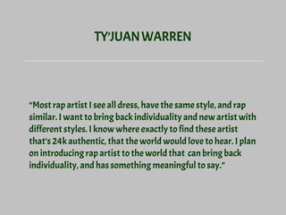 TY’JUANWARREN
“Most rap artist I see all dress, have the same style, and rap
similar. I want to bring back individuality and new artist with
different styles. I know where exactly to find these artist
that’s 24k authentic, that the world would love to hear. I plan
on introducing rap artist to the world that can bring back
individuality, and has something meaningful to say.”
 