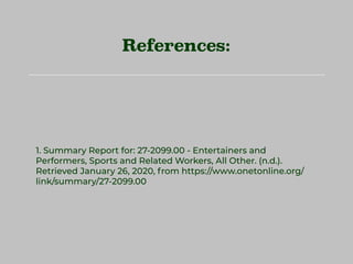 References:
1. Summary Report for: 27-2099.00 - Entertainers and
Performers, Sports and Related Workers, All Other. (n.d.).
Retrieved January 26, 2020, from https://www.onetonline.org/
link/summary/27-2099.00
 
