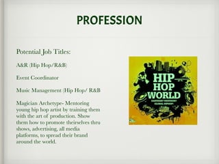 PROFESSION
Potential Job Titles:
A&R (Hip Hop/R&B)
Event Coordinator
Music Management (Hip Hop/ R&B
Magician Archetype- Mentoring
young hip hop artist by training them
with the art of production. Show
them how to promote theirselves thru
shows, advertising, all media
platforms, to spread their brand
around the world.
 