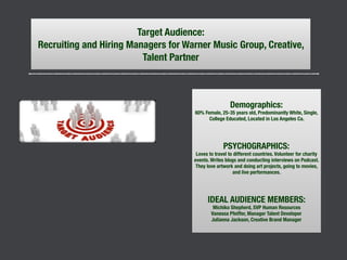 Target Audience:
Recruiting and Hiring Managers for Warner Music Group, Creative,
Talent Partner
Demographics:
60% Female, 25-35 years old, Predominantly White, Single,
College Educated, Located in Los Angeles Ca.
PSYCHOGRAPHICS:
Loves to travel to different countries. Volunteer for charity
events. Writes blogs and conducting interviews on Podcast.
They love artwork and doing art projects, going to movies,
and live performances.
IDEAL AUDIENCE MEMBERS:
Michiko Shepherd, SVP Human Resources
Vanessa Pfeiffer, Manager Talent Developer
Julianna Jackson, Creative Brand Manager
 