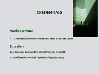 CREDENTIALS
Work Experience:
• 2 years service in Intel Corporation as a lead in the Data Center.
Education:
Entertainment Business B.S, Full Sail University (Exp 2020)
A+ Certification Clover Park Technical College (Exp 2008)
 