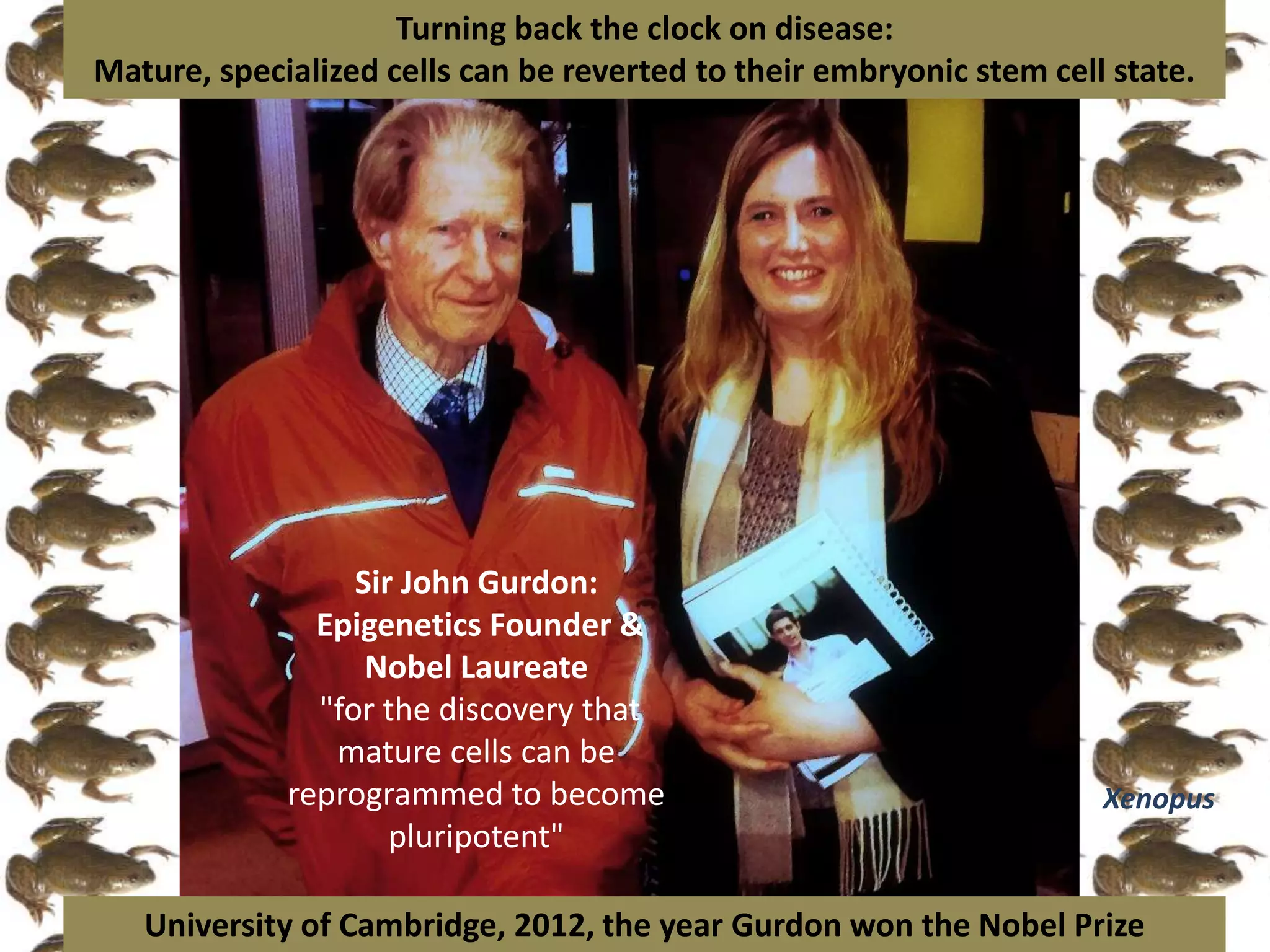 Sir John Gurdon:
Epigenetics Founder &
Nobel Laureate
"for the discovery that
mature cells can be
reprogrammed to become
pluripotent"
Turning back the clock on disease:
Mature, specialized cells can be reverted to their embryonic stem cell state.
University of Cambridge, 2012, the year Gurdon won the Nobel Prize
Xenopus
 