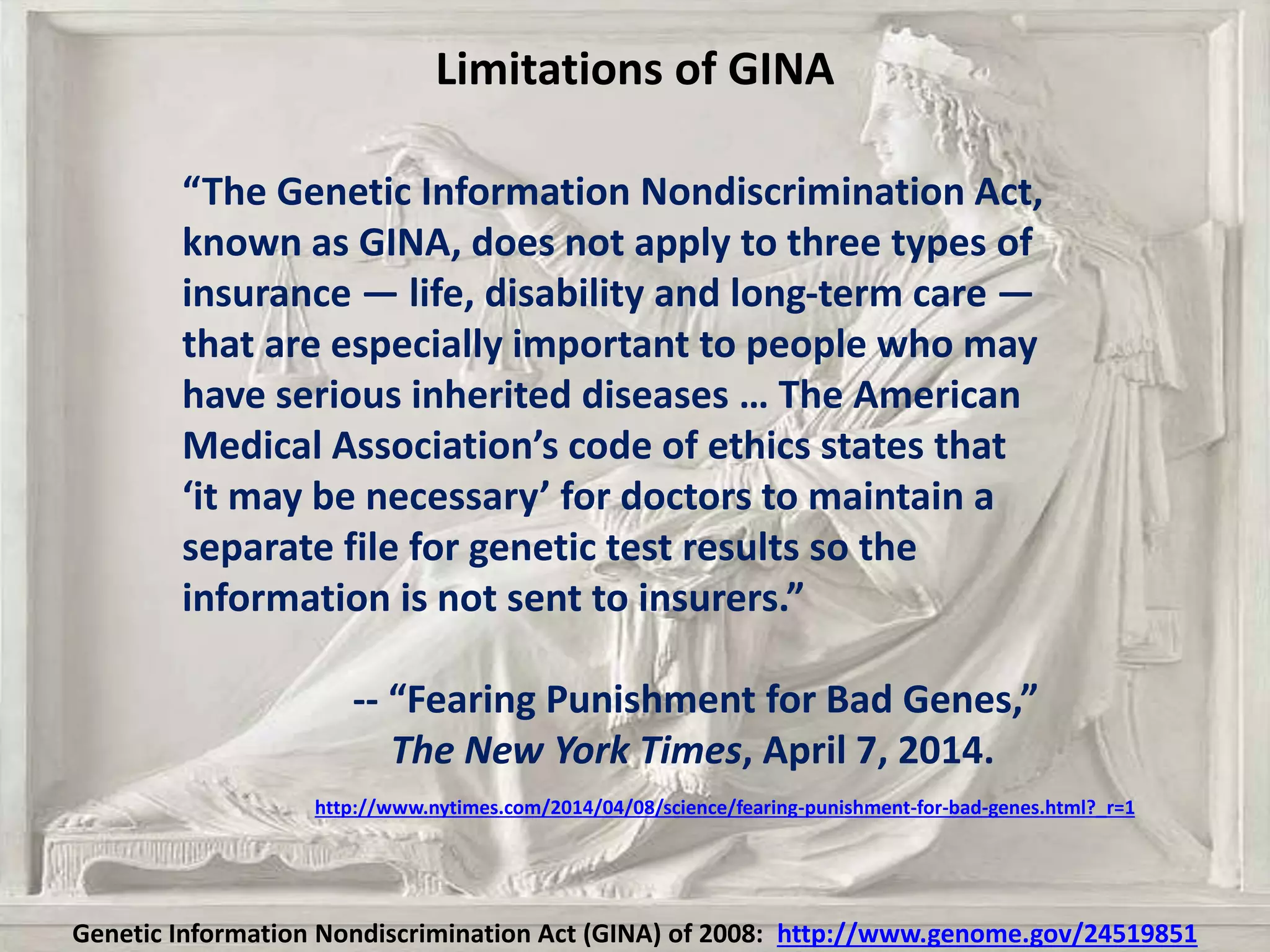 Limitations of GINA
“The Genetic Information Nondiscrimination Act,
known as GINA, does not apply to three types of
insurance — life, disability and long-term care —
that are especially important to people who may
have serious inherited diseases … The American
Medical Association’s code of ethics states that
‘it may be necessary’ for doctors to maintain a
separate file for genetic test results so the
information is not sent to insurers.”
-- “Fearing Punishment for Bad Genes,”
The New York Times, April 7, 2014.
http://www.nytimes.com/2014/04/08/science/fearing-punishment-for-bad-genes.html?_r=1
Genetic Information Nondiscrimination Act (GINA) of 2008: http://www.genome.gov/24519851
 