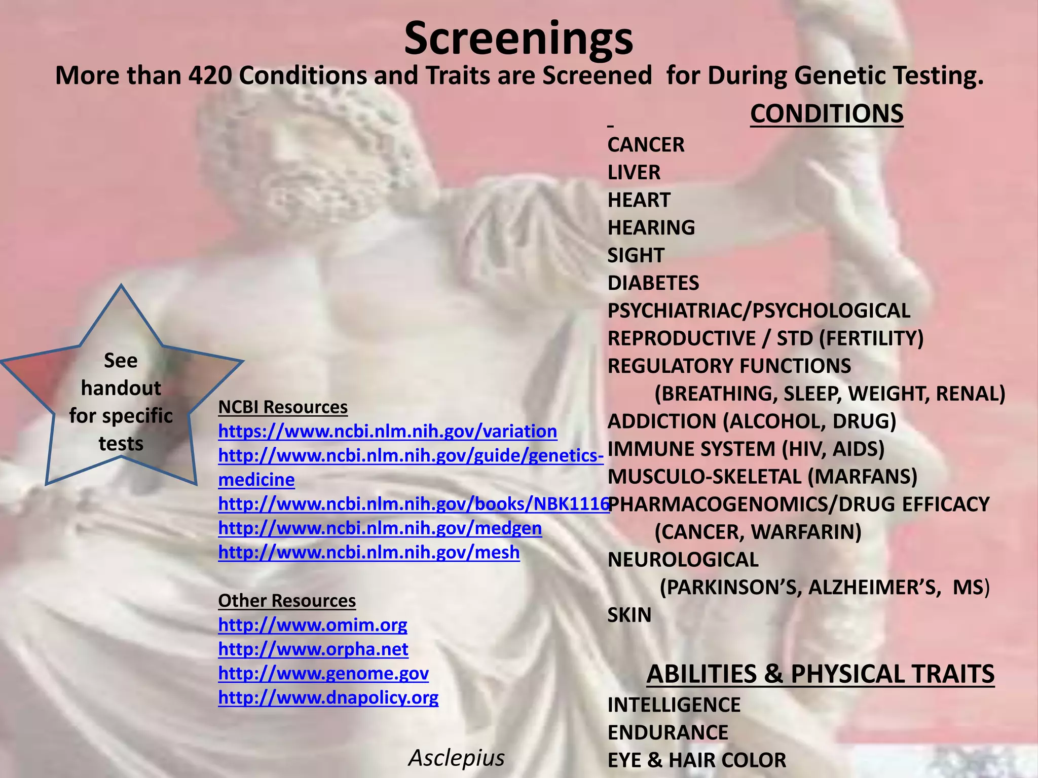 Screenings
More than 420 Conditions and Traits are Screened for During Genetic Testing.
CONDITIONS
CANCER
LIVER
HEART
HEARING
SIGHT
DIABETES
PSYCHIATRIAC/PSYCHOLOGICAL
REPRODUCTIVE / STD (FERTILITY)
REGULATORY FUNCTIONS
(BREATHING, SLEEP, WEIGHT, RENAL)
ADDICTION (ALCOHOL, DRUG)
IMMUNE SYSTEM (HIV, AIDS)
MUSCULO-SKELETAL (MARFANS)
PHARMACOGENOMICS/DRUG EFFICACY
(CANCER, WARFARIN)
NEUROLOGICAL
(PARKINSON’S, ALZHEIMER’S, MS)
SKIN
ABILITIES & PHYSICAL TRAITS
INTELLIGENCE
ENDURANCE
EYE & HAIR COLOR
NCBI Resources
https://www.ncbi.nlm.nih.gov/variation
http://www.ncbi.nlm.nih.gov/guide/genetics-
medicine
http://www.ncbi.nlm.nih.gov/books/NBK1116
http://www.ncbi.nlm.nih.gov/medgen
http://www.ncbi.nlm.nih.gov/mesh
Other Resources
http://www.omim.org
http://www.orpha.net
http://www.genome.gov
http://www.dnapolicy.org
See
handout
for specific
tests
Asclepius
 