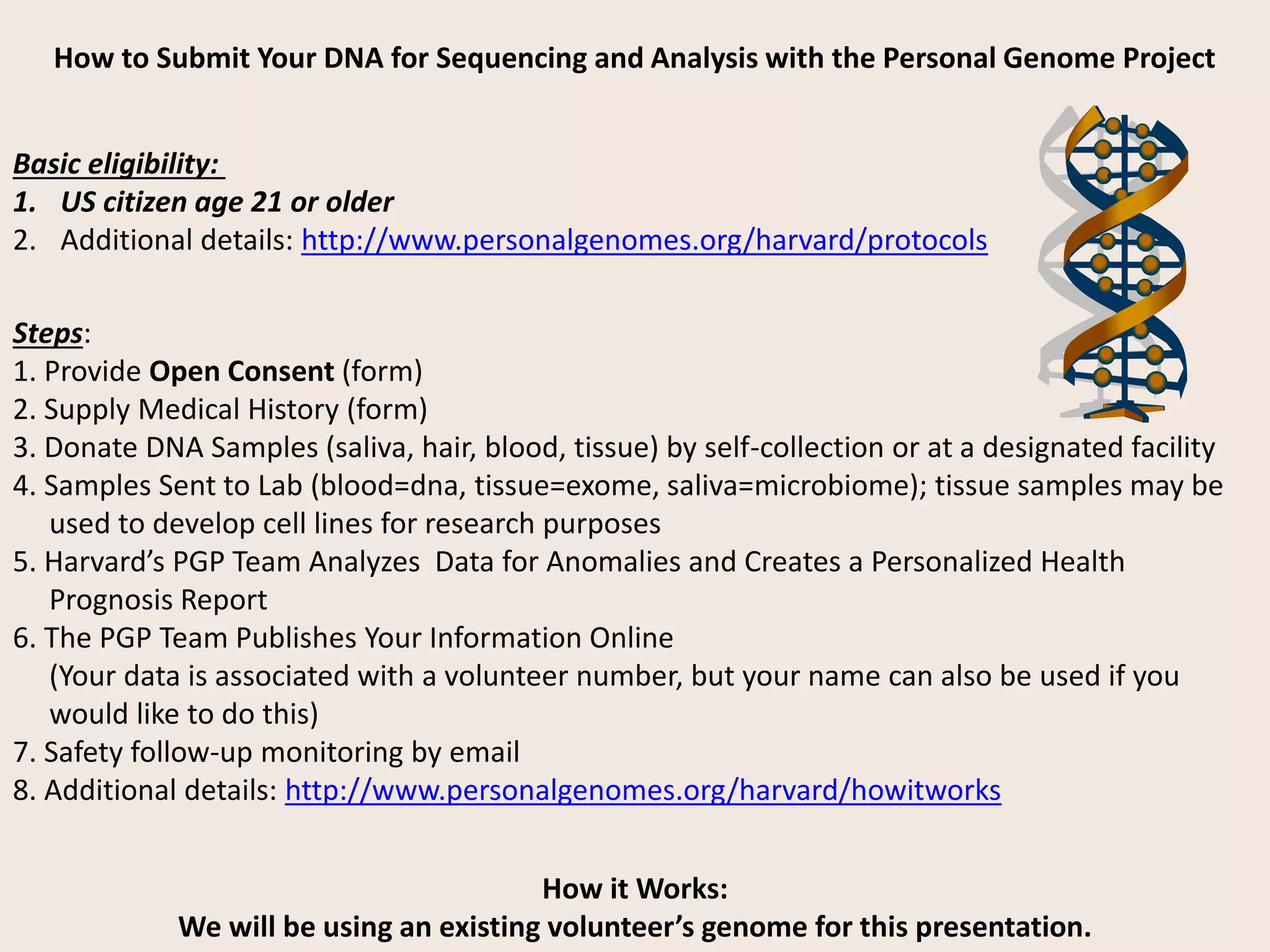 How to Submit Your DNA for Sequencing and Analysis with the Personal Genome Project
Basic eligibility:
1. US citizen age 21 or older
2. Additional details: http://www.personalgenomes.org/harvard/protocols
How it Works:
We will be using an existing volunteer’s genome for this presentation.
Steps:
1. Provide Open Consent (form)
2. Supply Medical History (form)
3. Donate DNA Samples (saliva, hair, blood, tissue) by self-collection or at a designated facility
4. Samples Sent to Lab (blood=dna, tissue=exome, saliva=microbiome); tissue samples may be
used to develop cell lines for research purposes
5. Harvard’s PGP Team Analyzes Data for Anomalies and Creates a Personalized Health
Prognosis Report
6. The PGP Team Publishes Your Information Online
(Your data is associated with a volunteer number, but your name can also be used if you
would like to do this)
7. Safety follow-up monitoring by email
8. Additional details: http://www.personalgenomes.org/harvard/howitworks
 