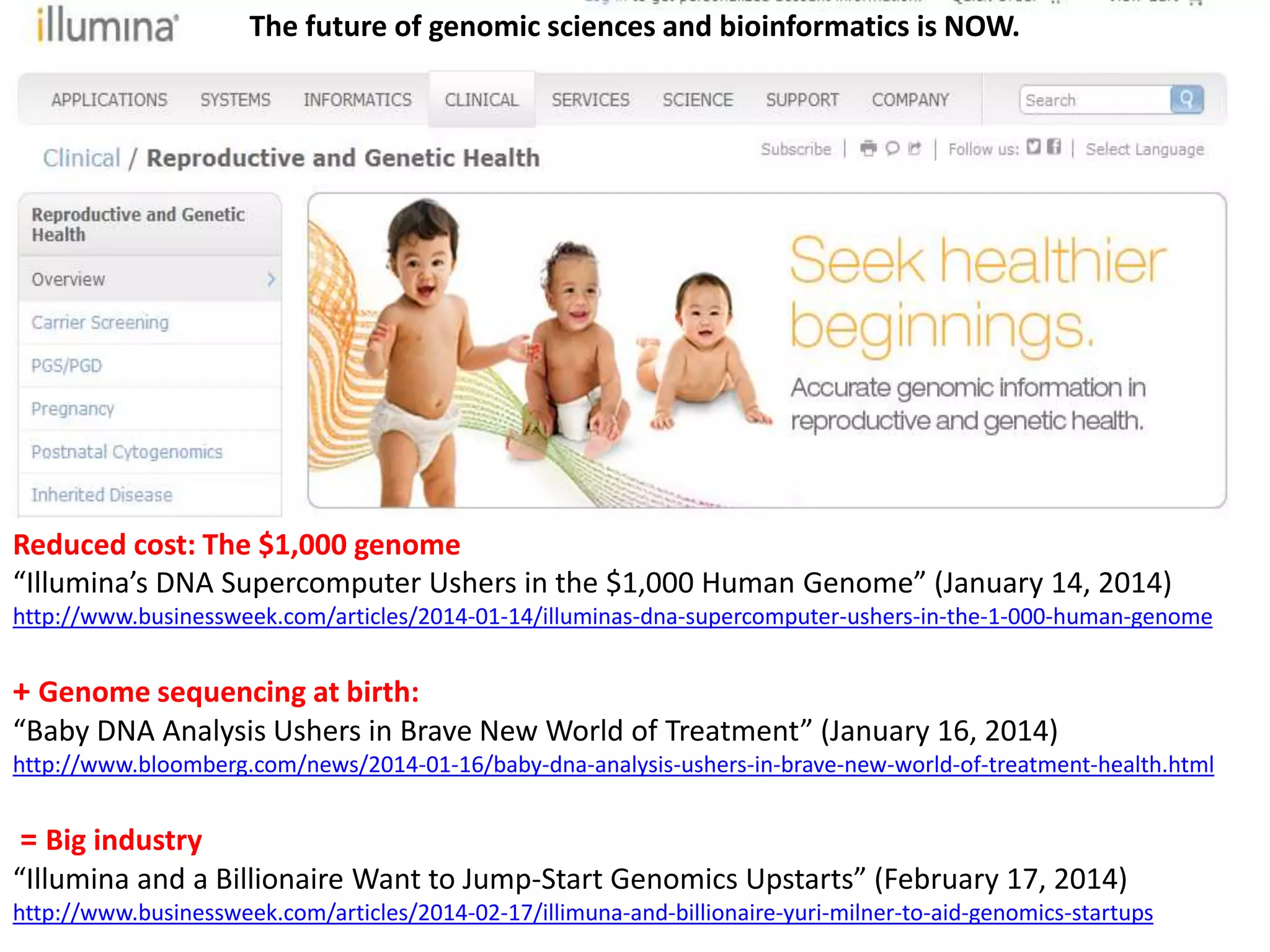 Reduced cost: The $1,000 genome
“Illumina’s DNA Supercomputer Ushers in the $1,000 Human Genome” (January 14, 2014)
http://www.businessweek.com/articles/2014-01-14/illuminas-dna-supercomputer-ushers-in-the-1-000-human-genome
+ Genome sequencing at birth:
“Baby DNA Analysis Ushers in Brave New World of Treatment” (January 16, 2014)
http://www.bloomberg.com/news/2014-01-16/baby-dna-analysis-ushers-in-brave-new-world-of-treatment-health.html
= Big industry
“Illumina and a Billionaire Want to Jump-Start Genomics Upstarts” (February 17, 2014)
http://www.businessweek.com/articles/2014-02-17/illimuna-and-billionaire-yuri-milner-to-aid-genomics-startups
The future of genomic sciences and bioinformatics is NOW.
 