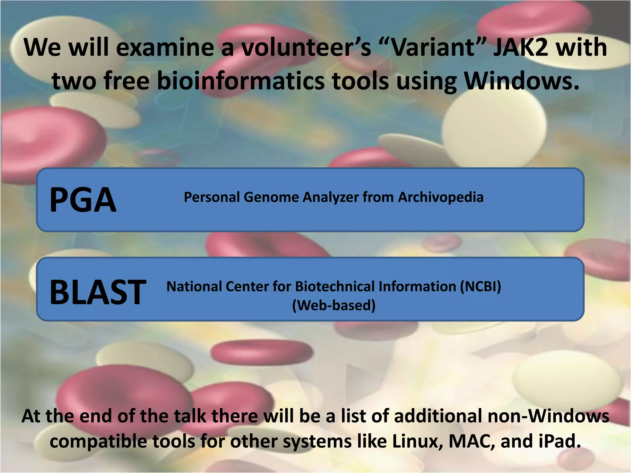 We will examine a volunteer’s “Variant” JAK2 with
two free bioinformatics tools using Windows.
At the end of the talk there will be a list of additional non-Windows
compatible tools for other systems like Linux, MAC, and iPad.
PGA
BLAST National Center for Biotechnical Information (NCBI)
(Web-based)
Personal Genome Analyzer from Archivopedia
 