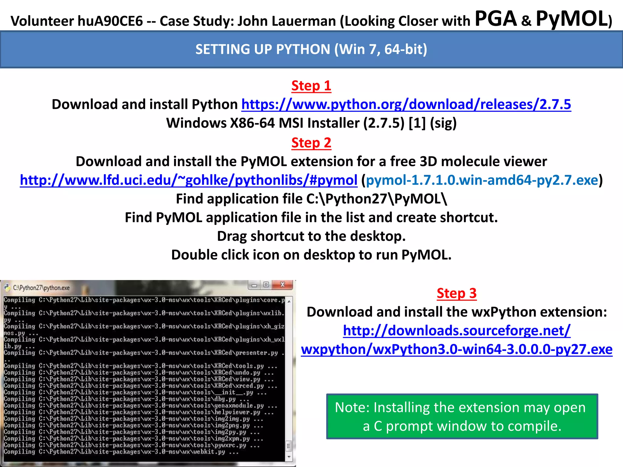 Volunteer huA90CE6 -- Case Study: John Lauerman (Looking Closer with PGA & PyMOL)
Step 1
Download and install Python https://www.python.org/download/releases/2.7.5
Windows X86-64 MSI Installer (2.7.5) [1] (sig)
Step 2
Download and install the PyMOL extension for a free 3D molecule viewer
http://www.lfd.uci.edu/~gohlke/pythonlibs/#pymol (pymol-1.7.1.0.win-amd64-py2.7.exe)
Find application file C:Python27PyMOL
Find PyMOL application file in the list and create shortcut.
Drag shortcut to the desktop.
Double click icon on desktop to run PyMOL.
SETTING UP PYTHON (Win 7, 64-bit)
Note: Installing the extension may open
a C prompt window to compile.
Step 3
Download and install the wxPython extension:
http://downloads.sourceforge.net/
wxpython/wxPython3.0-win64-3.0.0.0-py27.exe
 