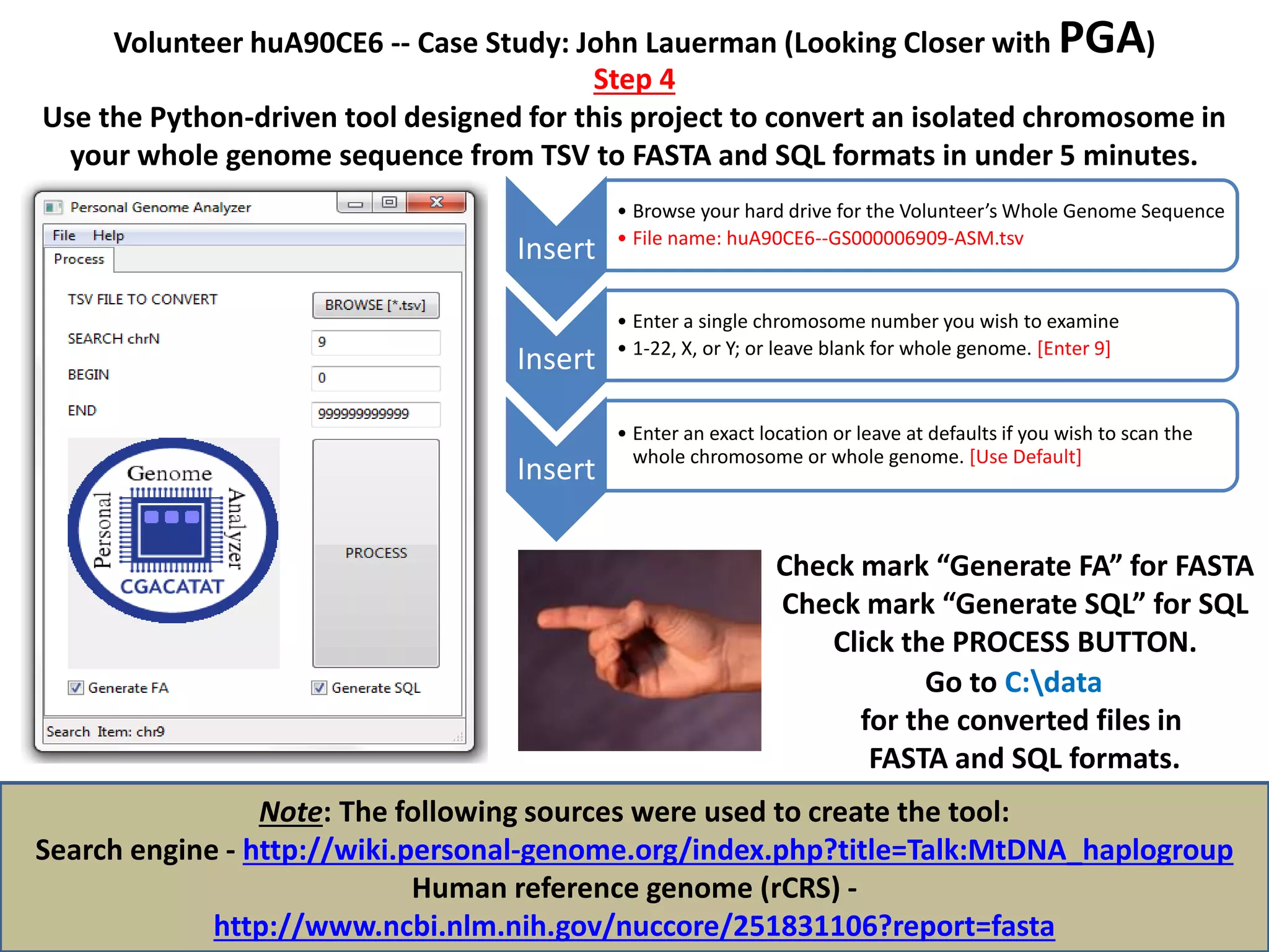 Volunteer huA90CE6 -- Case Study: John Lauerman (Looking Closer with PGA)
Step 4
Use the Python-driven tool designed for this project to convert an isolated chromosome in
your whole genome sequence from TSV to FASTA and SQL formats in under 5 minutes.
Note: The following sources were used to create the tool:
Search engine - http://wiki.personal-genome.org/index.php?title=Talk:MtDNA_haplogroup
Human reference genome (rCRS) -
http://www.ncbi.nlm.nih.gov/nuccore/251831106?report=fasta
Insert
• Browse your hard drive for the Volunteer’s Whole Genome Sequence
• File name: huA90CE6--GS000006909-ASM.tsv
Insert
• Enter a single chromosome number you wish to examine
• 1-22, X, or Y; or leave blank for whole genome. [Enter 9]
Insert
• Enter an exact location or leave at defaults if you wish to scan the
whole chromosome or whole genome. [Use Default]
Check mark “Generate FA” for FASTA
Check mark “Generate SQL” for SQL
Click the PROCESS BUTTON.
Go to C:data
for the converted files in
FASTA and SQL formats.
 