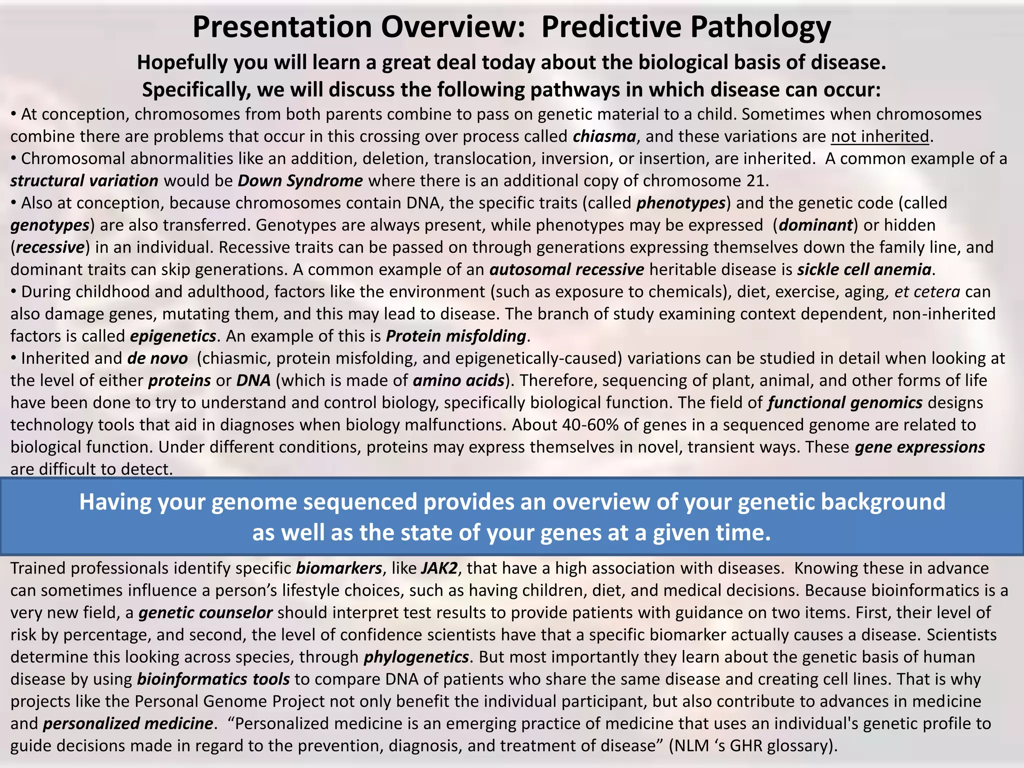 Presentation Overview: Predictive Pathology
Hopefully you will learn a great deal today about the biological basis of disease.
Specifically, we will discuss the following pathways in which disease can occur:
• At conception, chromosomes from both parents combine to pass on genetic material to a child. Sometimes when chromosomes
combine there are problems that occur in this crossing over process called chiasma, and these variations are not inherited.
• Chromosomal abnormalities like an addition, deletion, translocation, inversion, or insertion, are inherited. A common example of a
structural variation would be Down Syndrome where there is an additional copy of chromosome 21.
• Also at conception, because chromosomes contain DNA, the specific traits (called phenotypes) and the genetic code (called
genotypes) are also transferred. Genotypes are always present, while phenotypes may be expressed (dominant) or hidden
(recessive) in an individual. Recessive traits can be passed on through generations expressing themselves down the family line, and
dominant traits can skip generations. A common example of an autosomal recessive heritable disease is sickle cell anemia.
• During childhood and adulthood, factors like the environment (such as exposure to chemicals), diet, exercise, aging, et cetera can
also damage genes, mutating them, and this may lead to disease. The branch of study examining context dependent, non-inherited
factors is called epigenetics. An example of this is Protein misfolding.
• Inherited and de novo (chiasmic, protein misfolding, and epigenetically-caused) variations can be studied in detail when looking at
the level of either proteins or DNA (which is made of amino acids). Therefore, sequencing of plant, animal, and other forms of life
have been done to try to understand and control biology, specifically biological function. The field of functional genomics designs
technology tools that aid in diagnoses when biology malfunctions. About 40-60% of genes in a sequenced genome are related to
biological function. Under different conditions, proteins may express themselves in novel, transient ways. These gene expressions
are difficult to detect.
Trained professionals identify specific biomarkers, like JAK2, that have a high association with diseases. Knowing these in advance
can sometimes influence a person’s lifestyle choices, such as having children, diet, and medical decisions. Because bioinformatics is a
very new field, a genetic counselor should interpret test results to provide patients with guidance on two items. First, their level of
risk by percentage, and second, the level of confidence scientists have that a specific biomarker actually causes a disease. Scientists
determine this looking across species, through phylogenetics. But most importantly they learn about the genetic basis of human
disease by using bioinformatics tools to compare DNA of patients who share the same disease and creating cell lines. That is why
projects like the Personal Genome Project not only benefit the individual participant, but also contribute to advances in medicine
and personalized medicine. “Personalized medicine is an emerging practice of medicine that uses an individual's genetic profile to
guide decisions made in regard to the prevention, diagnosis, and treatment of disease” (NLM ‘s GHR glossary).
Having your genome sequenced provides an overview of your genetic background
as well as the state of your genes at a given time.
 