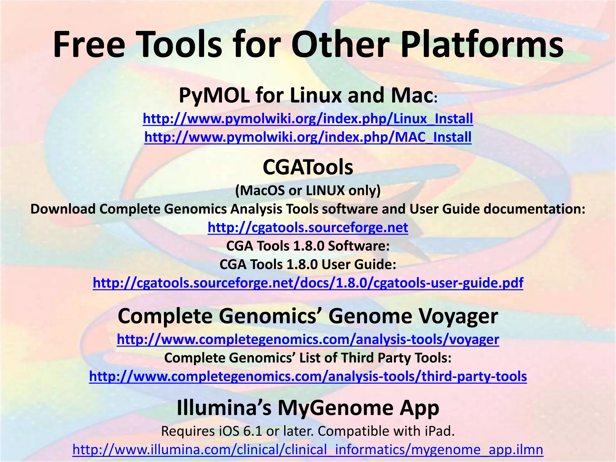 Free Tools for Other Platforms
CGATools
(MacOS or LINUX only)
Download Complete Genomics Analysis Tools software and User Guide documentation:
http://cgatools.sourceforge.net
CGA Tools 1.8.0 Software:
CGA Tools 1.8.0 User Guide:
http://cgatools.sourceforge.net/docs/1.8.0/cgatools-user-guide.pdf
Illumina’s MyGenome App
Requires iOS 6.1 or later. Compatible with iPad.
http://www.illumina.com/clinical/clinical_informatics/mygenome_app.ilmn
Complete Genomics’ Genome Voyager
http://www.completegenomics.com/analysis-tools/voyager
Complete Genomics’ List of Third Party Tools:
http://www.completegenomics.com/analysis-tools/third-party-tools
PyMOL for Linux and Mac:
http://www.pymolwiki.org/index.php/Linux_Install
http://www.pymolwiki.org/index.php/MAC_Install
 