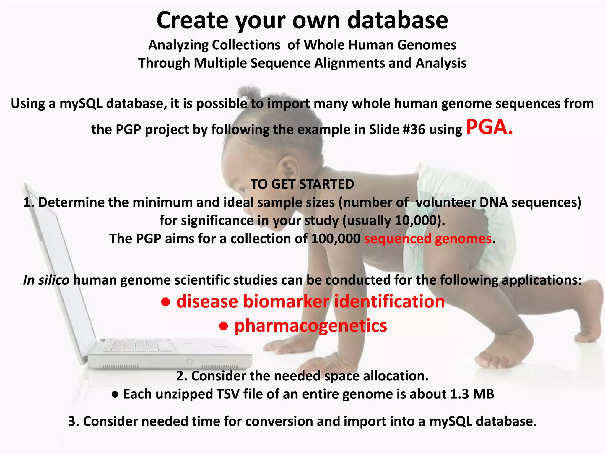 Using a mySQL database, it is possible to import many whole human genome sequences from
the PGP project by following the example in Slide #36 using PGA.
2. Consider the needed space allocation.
● Each unzipped TSV file of an entire genome is about 1.3 MB
TO GET STARTED
1. Determine the minimum and ideal sample sizes (number of volunteer DNA sequences)
for significance in your study (usually 10,000).
The PGP aims for a collection of 100,000 sequenced genomes.
In silico human genome scientific studies can be conducted for the following applications:
● disease biomarker identification
● pharmacogenetics
3. Consider needed time for conversion and import into a mySQL database.
Create your own database
Analyzing Collections of Whole Human Genomes
Through Multiple Sequence Alignments and Analysis
 