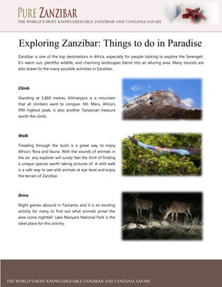 THE WORLD’S MOST KNOWLEDGEABLE ZANZIBAR AND TANZANIA SAFARI
EXPERTS

Exploring Zanzibar: Things to do in Paradise
Zanzibar is one of the top destinations in Africa, especially for people looking to explore the Serengeti.
It’s warm sun, plentiful wildlife, and charming landscapes blend into an alluring area. Many tourists are
also drawn to the many possible activities in Zanzibar.

Climb
Standing at 5,869 metres, Kilimanjaro is a mountain
that all climbers want to conquer. Mt. Meru, Africa’s
fifth highest peak, is also another Tanzanian treasure
worth the climb.

Walk
Treading through the bush is a great way to enjoy
Africa’s flora and fauna. With the sounds of animals in
the air, any explorer will surely feel the thrill of finding
a unique species worth taking pictures of. A wild walk
is a safe way to see wild animals at eye level and enjoy
the terrain of Zanzibar.

Drive
Night games abound in Tanzania, and it is an exciting
activity for many to find out what animals prowl the
area come nightfall. Lake Manyara National Park is the
ideal place for this activity.

THE WORLD’S MOST KNOWLEDGEABLE ZANZIBAR AND TANZANIA SAFARI

 